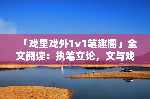 「戲里戲外1v1筆趣閣」全文閱讀：執(zhí)筆立論，文與戲同舞