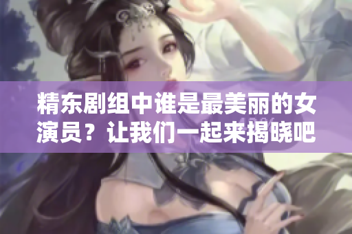 精東劇組中誰是最美麗的女演員？讓我們一起來揭曉吧