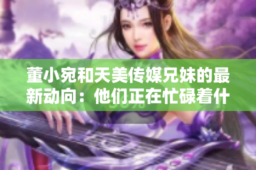 董小宛和天美傳媒兄妹的最新動向：他們正在忙碌著什么？