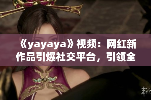 《yayaya》視頻：網(wǎng)紅新作品引爆社交平臺(tái)，引領(lǐng)全新娛樂(lè)風(fēng)潮