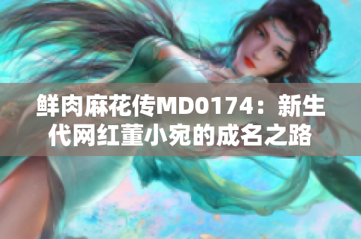 鮮肉麻花傳MD0174：新生代網紅董小宛的成名之路