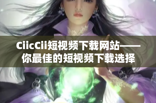 CiicCii短視頻下載網(wǎng)站——你最佳的短視頻下載選擇