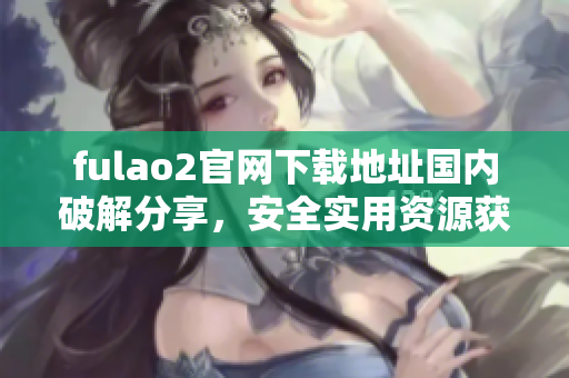 fulao2官網(wǎng)下載地址國內(nèi)破解分享，安全實用資源獲取