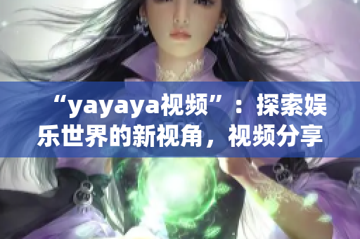 “yayaya視頻”：探索娛樂世界的新視角，視頻分享平臺的全面解讀