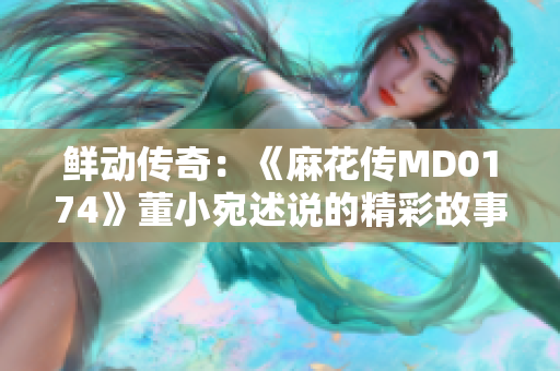 鮮動傳奇：《麻花傳MD0174》董小宛述說的精彩故事