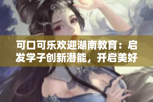 可口可樂歡迎湖南教育：啟發(fā)學(xué)子創(chuàng)新潛能，開啟美好未來