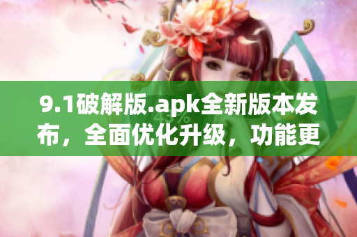 9.1破解版.apk全新版本發(fā)布，全面優(yōu)化升級，功能更強大