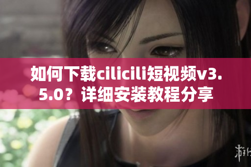 如何下載cilicili短視頻v3.5.0？詳細安裝教程分享