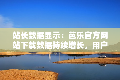 站長(zhǎng)數(shù)據(jù)顯示：芭樂官方網(wǎng)站下載數(shù)據(jù)持續(xù)增長(zhǎng)，用戶青睞有增。