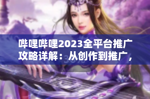 嗶哩嗶哩2023全平臺推廣攻略詳解：從創(chuàng)作到推廣，一網(wǎng)打盡！