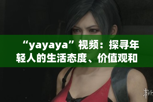 “yayaya”視頻：探尋年輕人的生活態(tài)度、價(jià)值觀和消費(fèi)趨勢(shì)