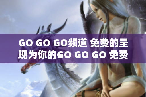 GO GO GO頻道 免費(fèi)的呈現(xiàn)為你的GO GO GO 免費(fèi)體驗(yàn)