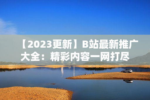 【2023更新】B站最新推廣大全：精彩內(nèi)容一網(wǎng)打盡