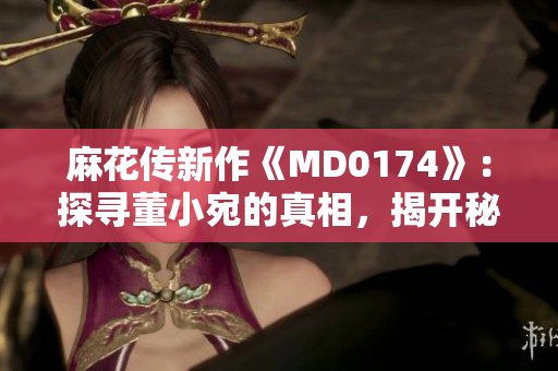 麻花傳新作《MD0174》：探尋董小宛的真相，揭開秘密的面紗