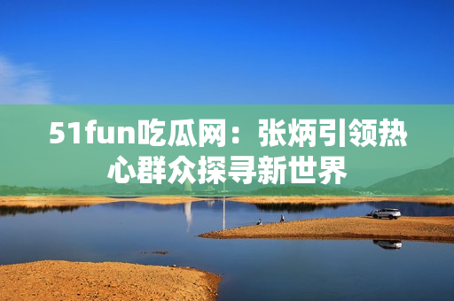 51fun吃瓜網(wǎng)：張炳引領(lǐng)熱心群眾探尋新世界