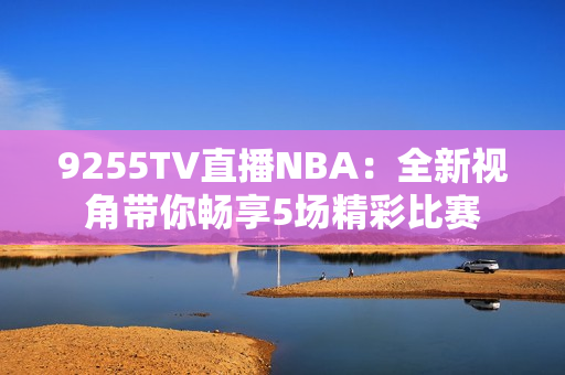 9255TV直播NBA：全新視角帶你暢享5場精彩比賽