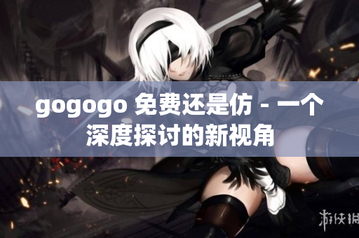 gogogo 免費(fèi)還是仿 - 一個(gè)深度探討的新視角