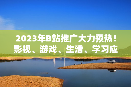 2023年B站推廣大力預(yù)熱！影視、游戲、生活、學(xué)習(xí)應(yīng)有盡有