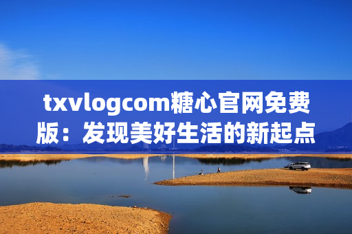 txvlogcom糖心官網(wǎng)免費版：發(fā)現(xiàn)美好生活的新起點