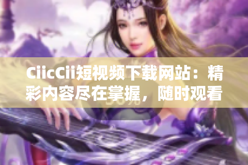 CiicCii短視頻下載網(wǎng)站：精彩內(nèi)容盡在掌握，隨時(shí)觀看不間斷