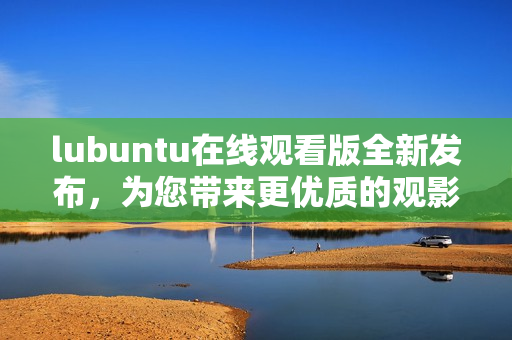 lubuntu在線觀看版全新發(fā)布，為您帶來更優(yōu)質的觀影體驗