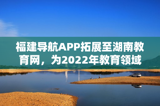 福建導(dǎo)航APP拓展至湖南教育網(wǎng)，為2022年教育領(lǐng)域注入新力量