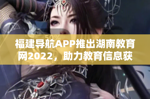 福建導(dǎo)航APP推出湖南教育網(wǎng)2022，助力教育信息獲取