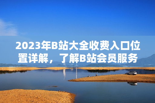 2023年B站大全收費(fèi)入口位置詳解，了解B站會(huì)員服務(wù)新變化