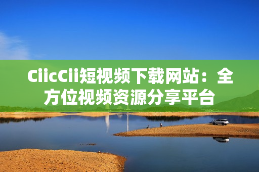 CiicCii短視頻下載網(wǎng)站：全方位視頻資源分享平臺