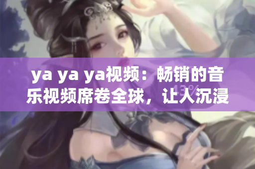 ya ya ya視頻：暢銷的音樂(lè)視頻席卷全球，讓人沉浸在音樂(lè)的世界