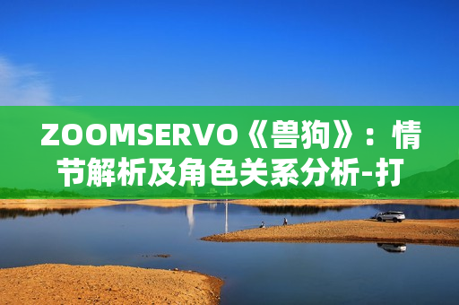 ZOOMSERVO《獸狗》：情節(jié)解析及角色關(guān)系分析-打開全新視角，探究人性與道德的邊界