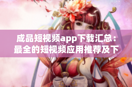 成品短視頻app下載匯總：最全的短視頻應(yīng)用推薦及下載攻略