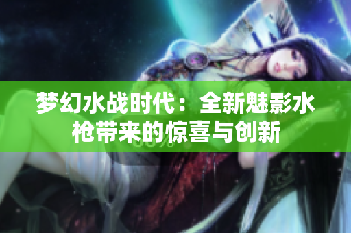 夢幻水戰(zhàn)時代：全新魅影水槍帶來的驚喜與創(chuàng)新