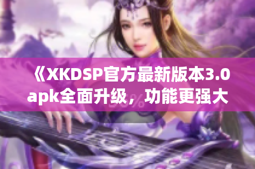 《XKDSP官方最新版本3.0apk全面升級，功能更強大！》