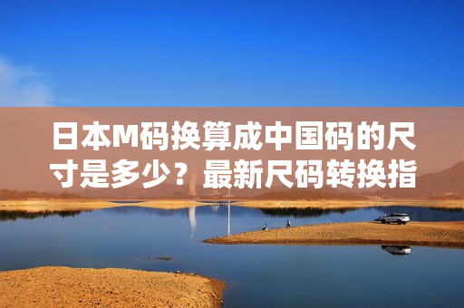 日本M碼換算成中國碼的尺寸是多少？最新尺碼轉(zhuǎn)換指南分享