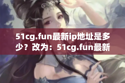 51cg.fun最新ip地址是多少？改為：51cg.fun最新ip地址更換情況如何？