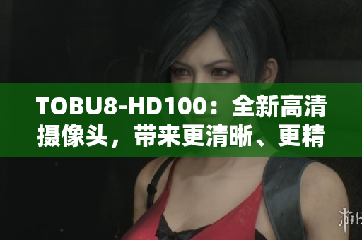 TOBU8-HD100：全新高清攝像頭，帶來更清晰、更精彩的視聽體驗