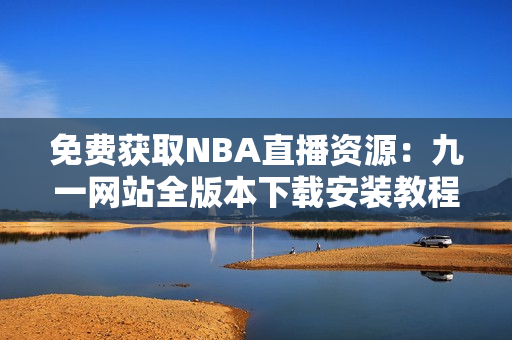 免費(fèi)獲取NBA直播資源：九一網(wǎng)站全版本下載安裝教程超詳細(xì)