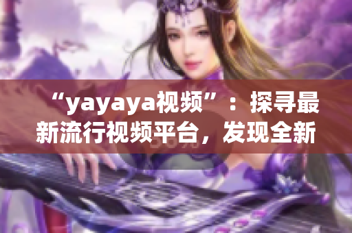 “yayaya視頻”：探尋最新流行視頻平臺，發(fā)現(xiàn)全新視聽樂趣