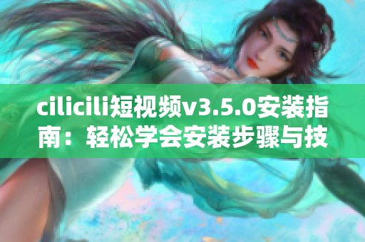 cilicili短視頻v3.5.0安裝指南：輕松學會安裝步驟與技巧