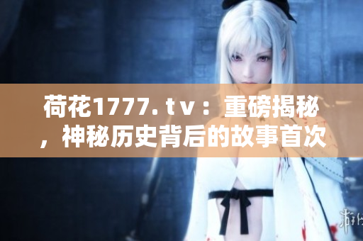 荷花1777. tⅴ：重磅揭秘，神秘歷史背后的故事首次曝光