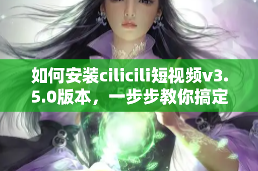 如何安裝cilicili短視頻v3.5.0版本，一步步教你搞定