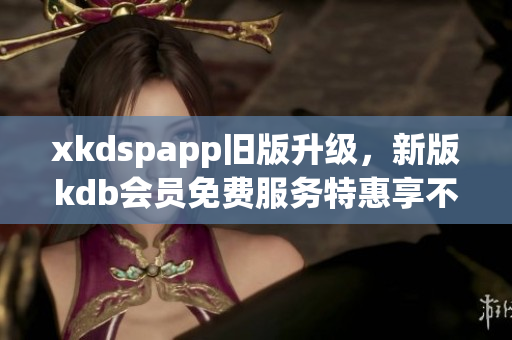 xkdspapp舊版升級(jí)，新版kdb會(huì)員免費(fèi)服務(wù)特惠享不停