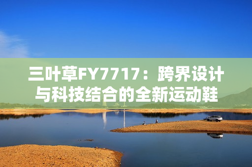 三葉草FY7717：跨界設(shè)計與科技結(jié)合的全新運動鞋