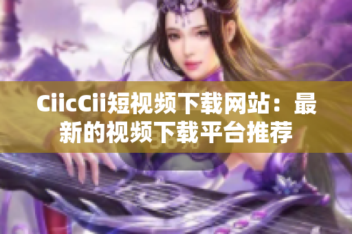 CiicCii短視頻下載網(wǎng)站：最新的視頻下載平臺推薦