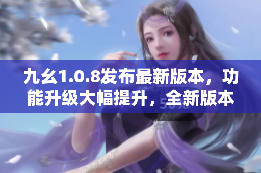 九幺1.0.8發(fā)布最新版本，功能升級大幅提升，全新版本助力您更高效工作