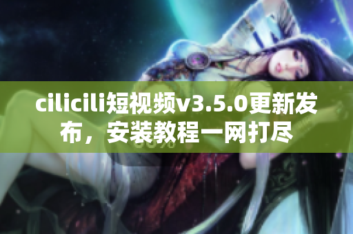 cilicili短視頻v3.5.0更新發(fā)布，安裝教程一網(wǎng)打盡