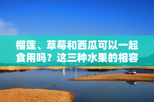 榴蓮、草莓和西瓜可以一起食用嗎？這三種水果的相容性你了解嗎？