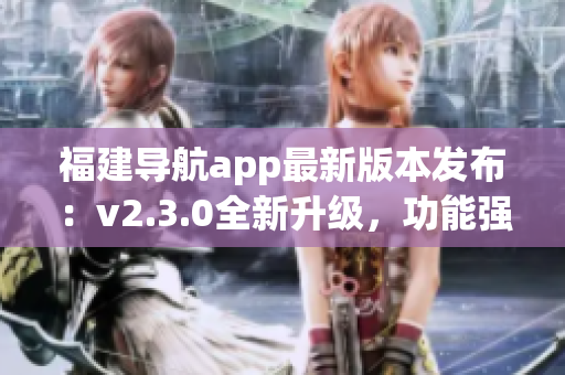 福建導航app最新版本發(fā)布：v2.3.0全新升級，功能強大、體驗更優(yōu)!