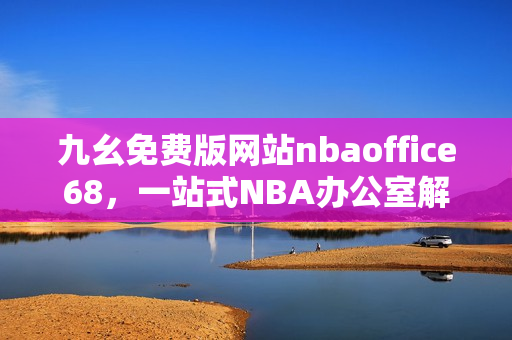 九幺免費(fèi)版網(wǎng)站nbaoffice68，一站式NBA辦公室解決方案!